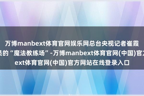万博manbext体育官网娱乐网总台央视记者崔霞带你解锁中国航天员的“魔法教练场”-万博manbext体育官网(中国)官方网站在线登录入口