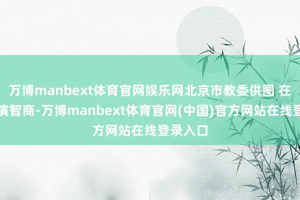 万博manbext体育官网娱乐网北京市教委供图 在主题展演智商-万博manbext体育官网(中国)官方网站在线登录入口
