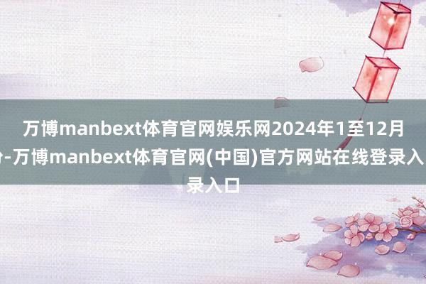 万博manbext体育官网娱乐网2024年1至12月份-万博manbext体育官网(中国)官方网站在线登录入口