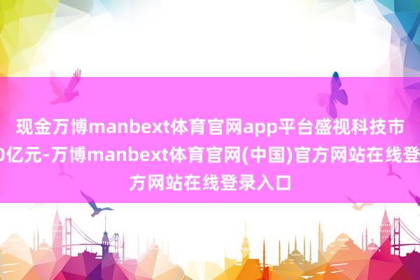 现金万博manbext体育官网app平台盛视科技市值为70亿元-万博manbext体育官网(中国)官方网站在线登录入口