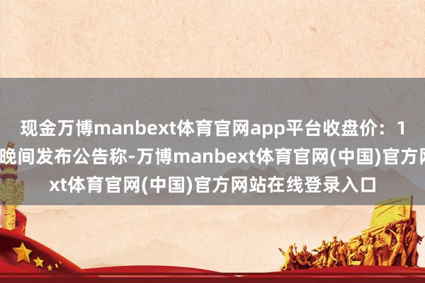 现金万博manbext体育官网app平台收盘价：14.52元）5月9日晚间发布公告称-万博manbext体育官网(中国)官方网站在线登录入口