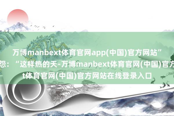 万博manbext体育官网app(中国)官方网站”我一边倒水一边埋怨：“这样热的天-万博manbext体育官网(中国)官方网站在线登录入口