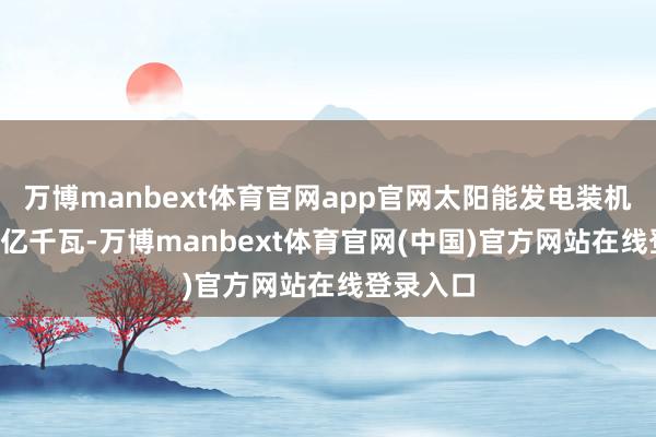 万博manbext体育官网app官网太阳能发电装机容量9.9亿千瓦-万博manbext体育官网(中国)官方网站在线登录入口