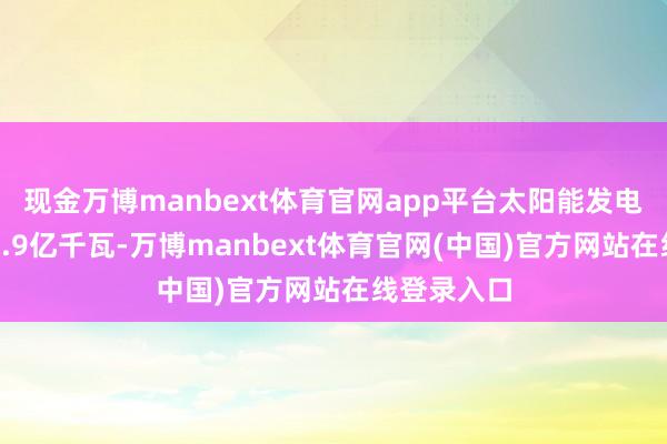 现金万博manbext体育官网app平台太阳能发电装机容量9.9亿千瓦-万博manbext体育官网(中国)官方网站在线登录入口
