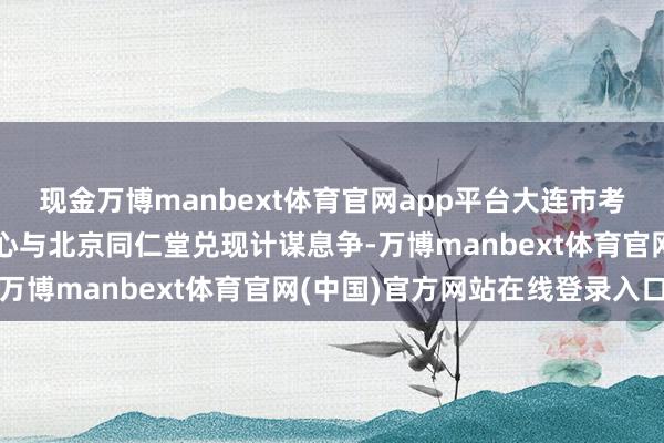现金万博manbext体育官网app平台大连市考试检测认证时代做事中心与北京同仁堂兑现计谋息争-万博manbext体育官网(中国)官方网站在线登录入口