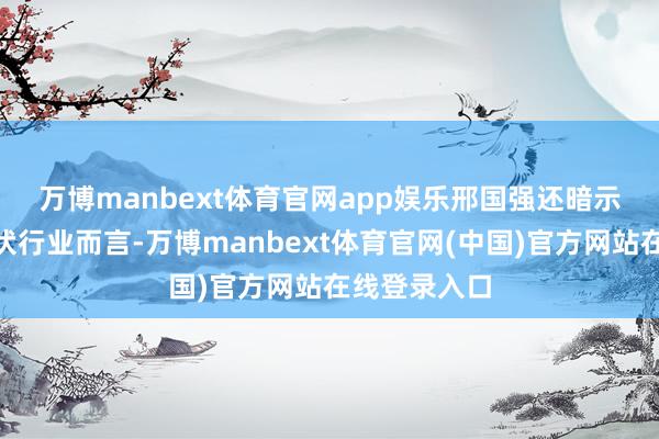 万博manbext体育官网app娱乐 邢国强还暗示:“关于光伏行业而言-万博manbext体育官网(中国)官方网站在线登录入口