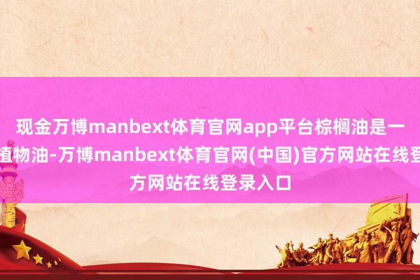 现金万博manbext体育官网app平台棕榈油是一种热带植物油-万博manbext体育官网(中国)官方网站在线登录入口
