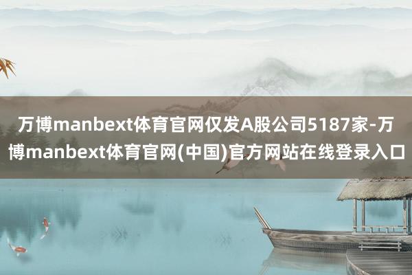 万博manbext体育官网仅发A股公司5187家-万博manbext体育官网(中国)官方网站在线登录入口