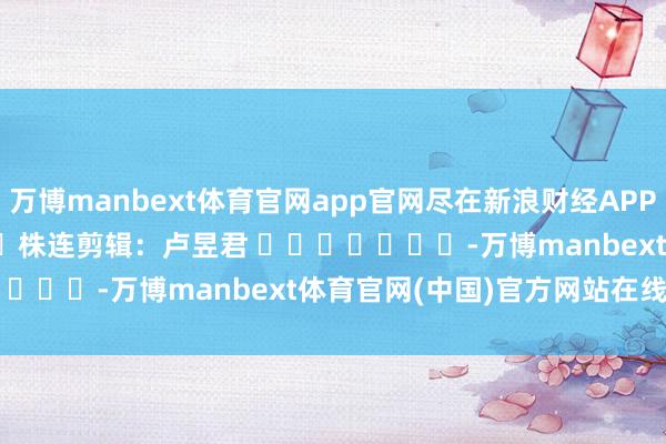 万博manbext体育官网app官网尽在新浪财经APP            						株连剪辑：卢昱君 							-万博manbext体育官网(中国)官方网站在线登录入口