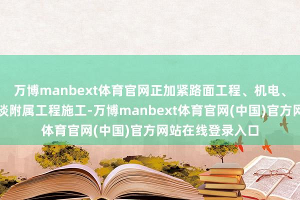 万博manbext体育官网正加紧路面工程、机电、交安及东谈主行谈附属工程施工-万博manbext体育官网(中国)官方网站在线登录入口