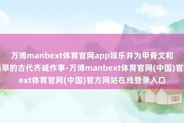 万博manbext体育官网app娱乐并为甲骨文和考古发掘所阐发的最早的古代齐城作事-万博manbext体育官网(中国)官方网站在线登录入口