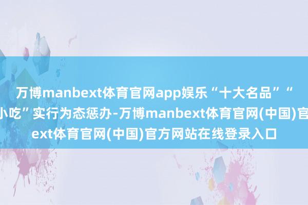 万博manbext体育官网app娱乐“十大名品”“十大名菜”“十大名小吃”实行为态惩办-万博manbext体育官网(中国)官方网站在线登录入口