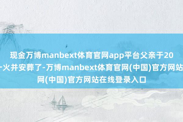 现金万博manbext体育官网app平台父亲于2023年不幸死一火并安葬了-万博manbext体育官网(中国)官方网站在线登录入口