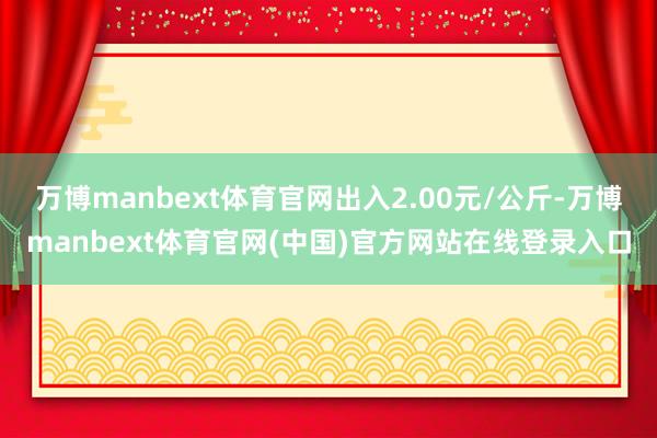 万博manbext体育官网出入2.00元/公斤-万博manbext体育官网(中国)官方网站在线登录入口