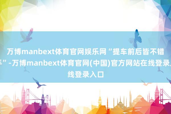 万博manbext体育官网娱乐网　　“提车前后皆不错转手”-万博manbext体育官网(中国)官方网站在线登录入口