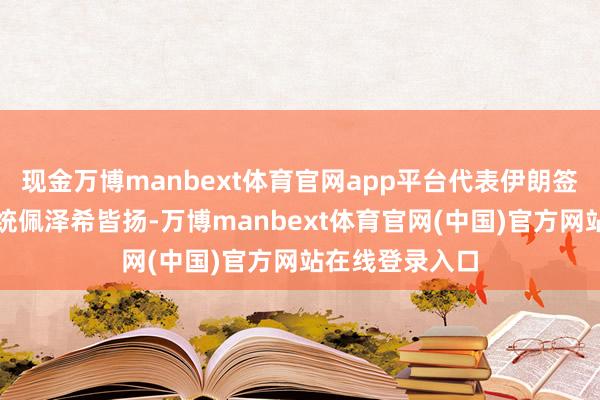 现金万博manbext体育官网app平台代表伊朗签署公约的是总统佩泽希皆扬-万博manbext体育官网(中国)官方网站在线登录入口