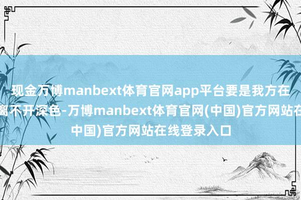 现金万博manbext体育官网app平台要是我方在穿搭上委果离不开深色-万博manbext体育官网(中国)官方网站在线登录入口