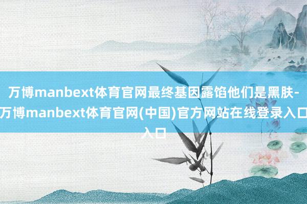 万博manbext体育官网最终基因露馅他们是黑肤-万博manbext体育官网(中国)官方网站在线登录入口