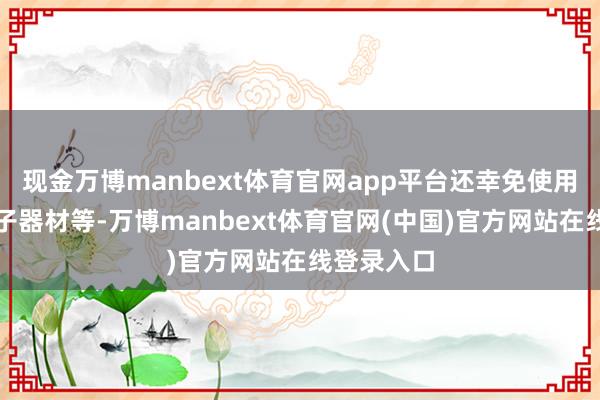 现金万博manbext体育官网app平台还幸免使用刀兵、电子器材等-万博manbext体育官网(中国)官方网站在线登录入口