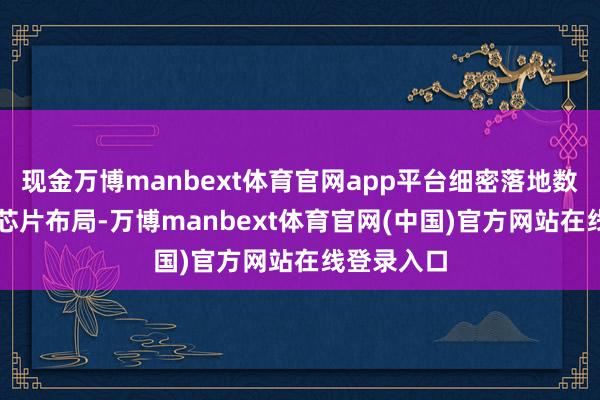 现金万博manbext体育官网app平台细密落地数据中心AI芯片布局-万博manbext体育官网(中国)官方网站在线登录入口