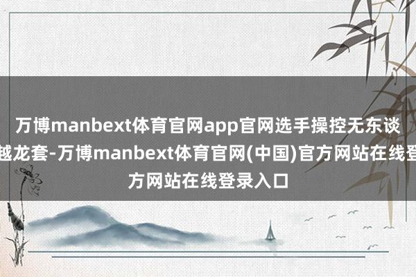 万博manbext体育官网app官网选手操控无东谈主机穿越龙套-万博manbext体育官网(中国)官方网站在线登录入口