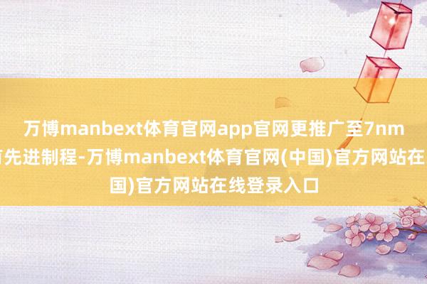 万博manbext体育官网app官网更推广至7nm及以下所有先进制程-万博manbext体育官网(中国)官方网站在线登录入口
