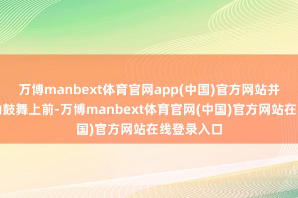 万博manbext体育官网app(中国)官方网站并在最近驱动鼓舞上前-万博manbext体育官网(中国)官方网站在线登录入口