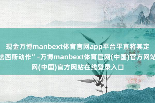 现金万博manbext体育官网app平台平直将其定性为“公然的法西斯动作”-万博manbext体育官网(中国)官方网站在线登录入口