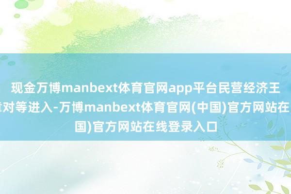 现金万博manbext体育官网app平台民营经济王人不错照章对等进入-万博manbext体育官网(中国)官方网站在线登录入口