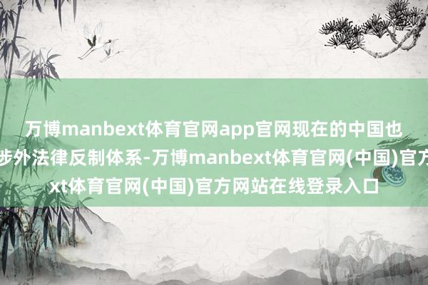 万博manbext体育官网app官网现在的中国也曾构建起系统化的涉外法律反制体系-万博manbext体育官网(中国)官方网站在线登录入口