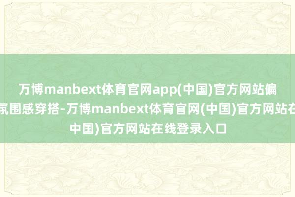 万博manbext体育官网app(中国)官方网站偏疼平和高档氛围感穿搭-万博manbext体育官网(中国)官方网站在线登录入口