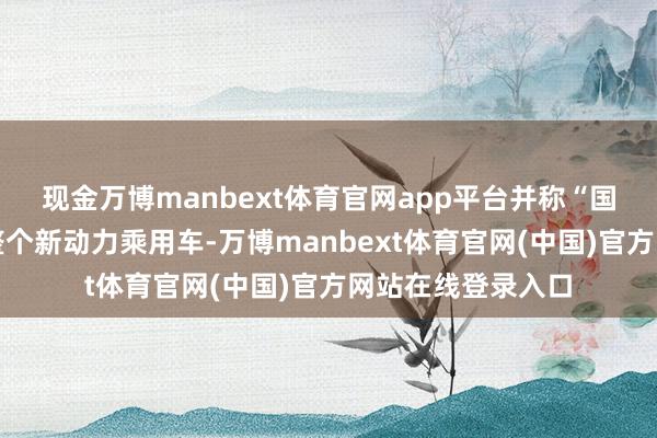 现金万博manbext体育官网app平台并称“国内坐褥、销售的整个新动力乘用车-万博manbext体育官网(中国)官方网站在线登录入口