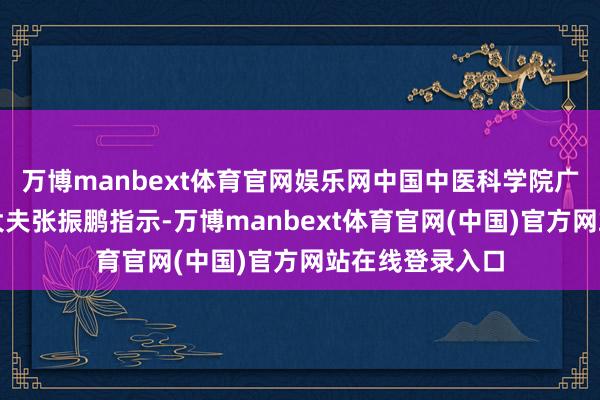 万博manbext体育官网娱乐网中国中医科学院广安门病院主任大夫张振鹏指示-万博manbext体育官网(中国)官方网站在线登录入口