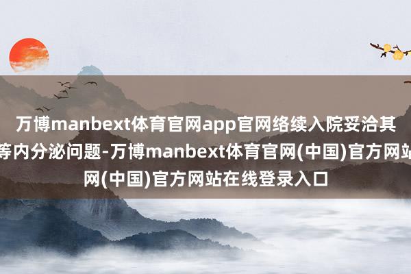 万博manbext体育官网app官网络续入院妥洽其原有的糖尿病等内分泌问题-万博manbext体育官网(中国)官方网站在线登录入口