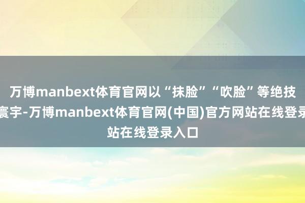 万博manbext体育官网以“抹脸”“吹脸”等绝技驰名寰宇-万博manbext体育官网(中国)官方网站在线登录入口