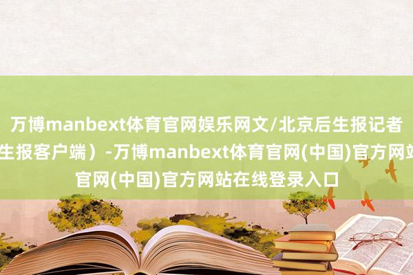 万博manbext体育官网娱乐网文/北京后生报记者 王斌（北京后生报客户端）-万博manbext体育官网(中国)官方网站在线登录入口