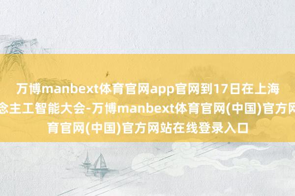 万博manbext体育官网app官网到17日在上海开幕的天下东说念主工智能大会-万博manbext体育官网(中国)官方网站在线登录入口