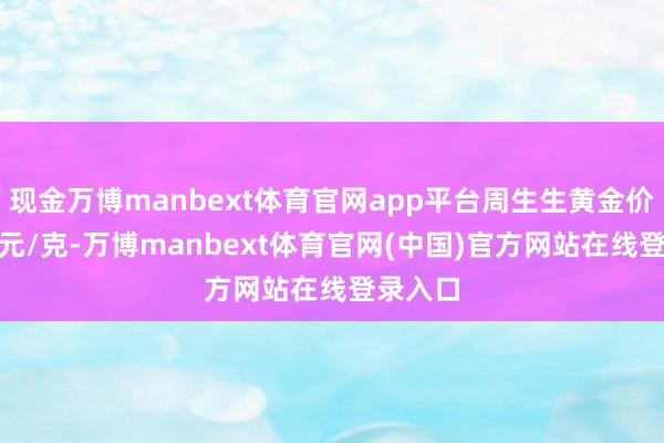 现金万博manbext体育官网app平台周生生黄金价钱991元/克-万博manbext体育官网(中国)官方网站在线登录入口