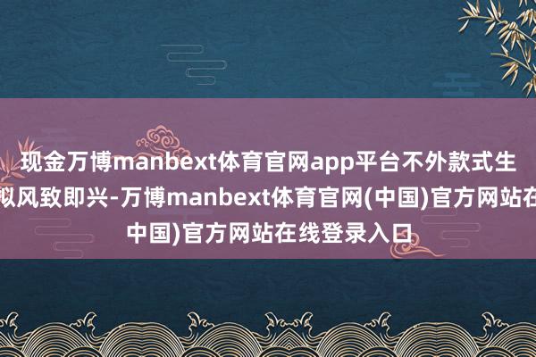 现金万博manbext体育官网app平台不外款式生存也如实比拟风致即兴-万博manbext体育官网(中国)官方网站在线登录入口