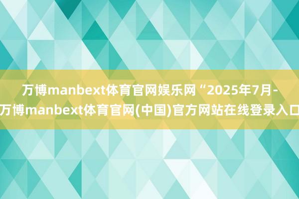 万博manbext体育官网娱乐网　　“2025年7月-万博manbext体育官网(中国)官方网站在线登录入口