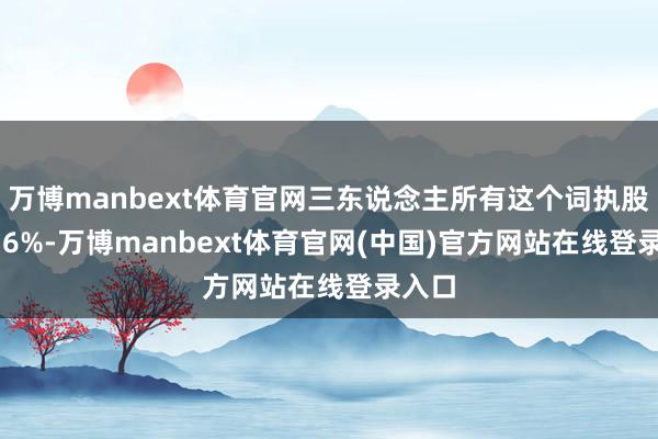 万博manbext体育官网三东说念主所有这个词执股20.76%-万博manbext体育官网(中国)官方网站在线登录入口