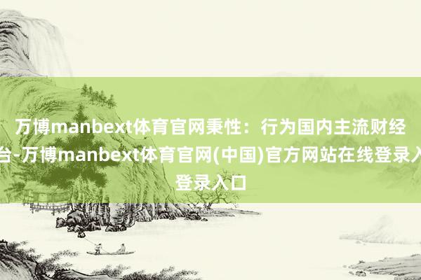 万博manbext体育官网　　秉性：行为国内主流财经平台-万博manbext体育官网(中国)官方网站在线登录入口