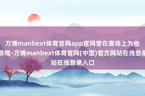 万博manbext体育官网app官网曾在赛场上为他忻悦恭维-万博manbext体育官网(中国)官方网站在线登录入口