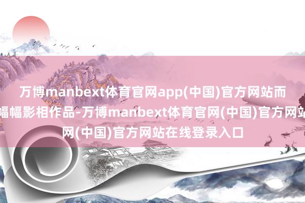 万博manbext体育官网app(中国)官方网站而今见到他的一幅幅影相作品-万博manbext体育官网(中国)官方网站在线登录入口