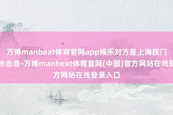 万博manbext体育官网app娱乐对方是上海权门令郎哥孙志浩-万博manbext体育官网(中国)官方网站在线登录入口