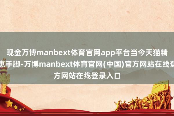 现金万博manbext体育官网app平台当今天猫精选有优惠手脚-万博manbext体育官网(中国)官方网站在线登录入口