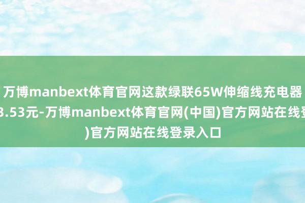 万博manbext体育官网这款绿联65W伸缩线充电器原价203.53元-万博manbext体育官网(中国)官方网站在线登录入口