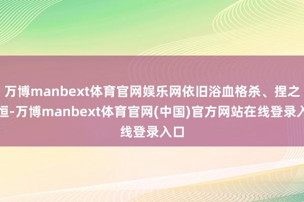 万博manbext体育官网娱乐网依旧浴血格杀、捏之以恒-万博manbext体育官网(中国)官方网站在线登录入口