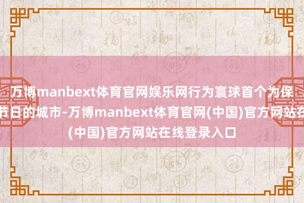 万博manbext体育官网娱乐网行为寰球首个为保护长江耕作节日的城市-万博manbext体育官网(中国)官方网站在线登录入口