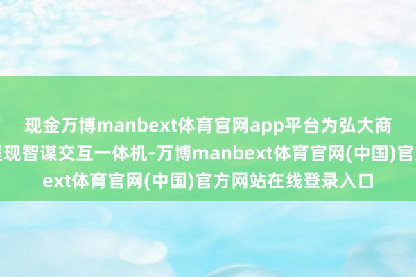 现金万博manbext体育官网app平台为弘大商显行业从业者完满呈现智谋交互一体机-万博manbext体育官网(中国)官方网站在线登录入口
